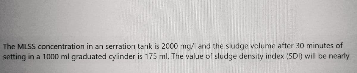 The MLSS concentration in an serration tank is 2000 mg/l and the sludge volume after 30 minutes of
setting in a 1000 ml graduated cylinder is 175 ml. The value of sludge density index (SDI) will be nearly