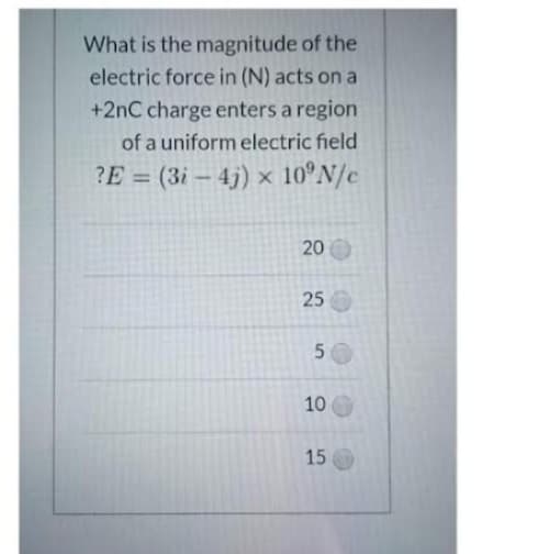 What is the magnitude of the
electric force in (N) acts on a
+2nC charge enters a region
of a uniform electric field
?E= (3i-4j) x 10°N/c
20
25
50
10
15