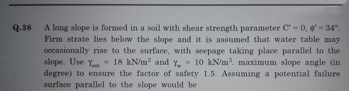 Q.38
A long slope is formed in a soil with shear strength parameter C' = 0, ' = 34°.
Firm strate lies below the slope and it is assumed that water table may
occasionally rise to the surface, with seepage taking place parallel to the
slope. Use Ysat = 18 kN/m³ and Y = 10 kN/m³. maximum slope angle (in
degree) to ensure the factor of safety 1.5. Assuming a potential failure
surface parallel to the slope would be
W