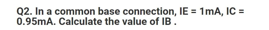 Q2. In a common base connection, IE = 1mA, IC =
0.95mA. Calculate the value of IB.