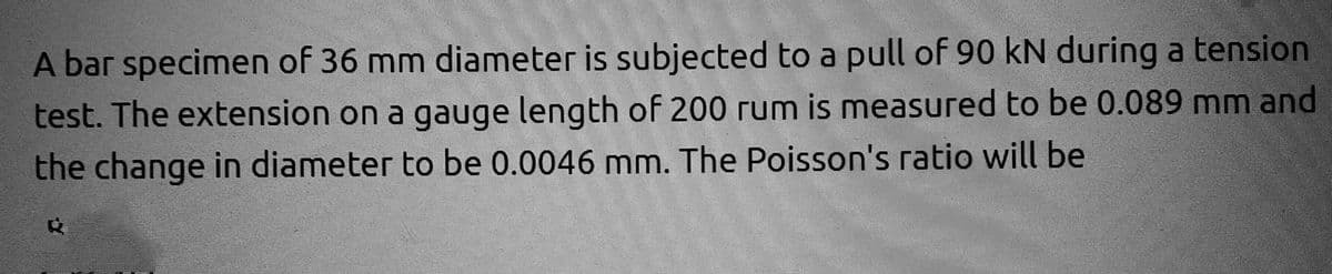 A bar specimen of 36 mm diameter is subjected to a pull of 90 kN during a tension
test. The extension on a gauge length of 200 rum is measured to be 0.089 mm and
the change in diameter to be 0.0046 mm. The Poisson's ratio will be