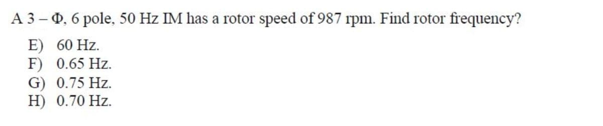 A 3-0, 6 pole, 50 Hz IM has a rotor speed of 987 rpm. Find rotor frequency?
E) 60 Hz.
F) 0.65 Hz.
G) 0.75 Hz.
H) 0.70 Hz.