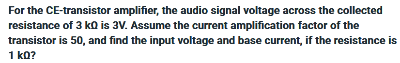 For the CE-transistor amplifier, the audio signal voltage across the collected
resistance of 3 kQ is 3V. Assume the current amplification factor of the
transistor is 50, and find the input voltage and base current, if the resistance is
1 kQ?