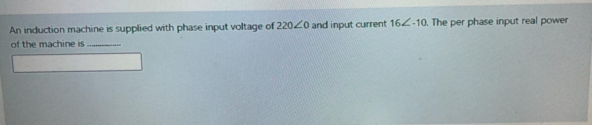 An induction machine is supplied with phase input voltage of 22020 and input current 164-10. The per phase input real power
of the machine is ............
