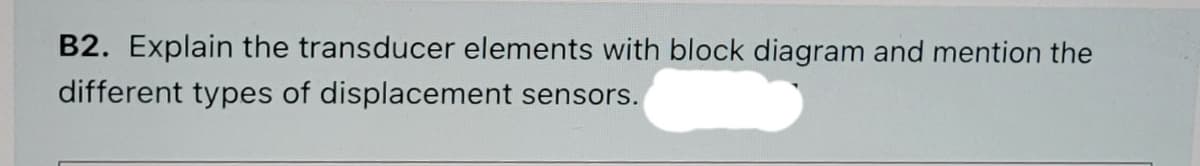 B2. Explain the transducer elements with block diagram and mention the
different types of displacement sensors.
