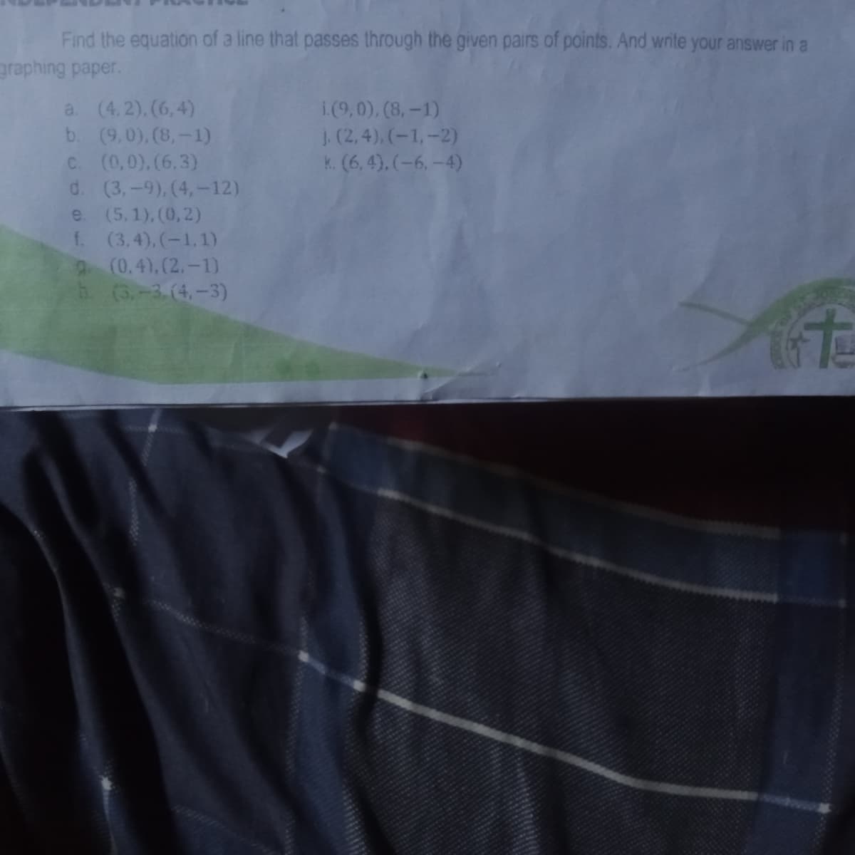 Find the equation of a line that passes through the given pairs of points. And write your answer in a
graphing paper.
a. (4.2). (6,4)
b. (9,0), (8,-1)
C. (0,0),(6,3)
d. (3,-9), (4,-12)
e. (5,1), (0,2)
f. (3.4), (-1,1)
9 (0,4),(2,-1)
h (3,-3.(4.-3)
i.(9,0), (8,-1)
J. (2, 4), (-1,-2)
k. (6, 4), (-6,-4)
