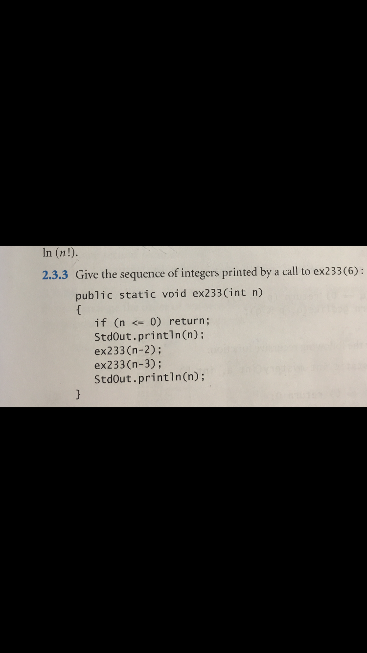 In (n!).
2.3.3 Give the sequence of integers printed by a call to ex233 (6) :
public static void ex233 (i nt n)
{
if (n <= 0) return;
StdOut.println (n) ;
ex233(n-2);
ex233(n-3);
StdOut.println (n) ;
