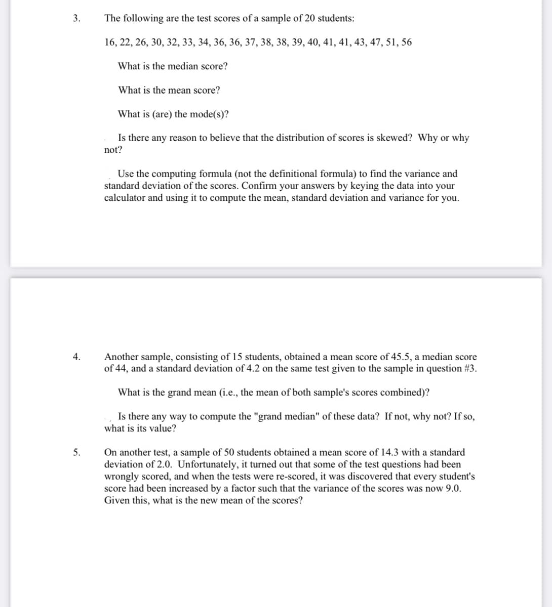 3.
4.
5.
The following are the test scores of a sample of 20 students:
16, 22, 26, 30, 32, 33, 34, 36, 36, 37, 38, 38, 39, 40, 41, 41, 43, 47, 51, 56
What is the median score?
What is the mean score?
What is (are) the mode(s)?
Is there any reason to believe that the distribution of scores is skewed? Why or why
not?
Use the computing formula (not the definitional formula) to find the variance and
standard deviation of the scores. Confirm your answers by keying the data into your
calculator and using it to compute the mean, standard deviation and variance for you.
Another sample, consisting of 15 students, obtained a mean score of 45.5, a median score
of 44, and a standard deviation of 4.2 on the same test given to the sample in question #3.
What is the grand mean (i.e., the mean of both sample's scores combined)?
Is there any way to compute the "grand median" of these data? If not, why not? If so,
what is its value?
On another test, a sample of 50 students obtained a mean score of 14.3 with a standard
deviation of 2.0. Unfortunately, it turned out that some of the test questions had been
wrongly scored, and when the tests were re-scored, it was discovered that every student's
score had been increased by a factor such that the variance of the scores was now 9.0.
Given this, what is the new mean of the scores?