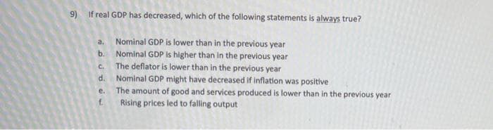 9) If real GDP has decreased, which of the following statements is always true?
a. Nominal GDP is lower than in the previous year
b. Nominal GDP is higher than in the previous year
The deflator is lower than in the previous year
Nominal GDP might have decreased if inflation was positive
The amount of good and services produced is lower than in the previous year
C.
d.
e.
f.
Rising prices led to falling output
