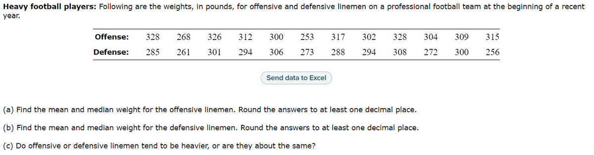 Heavy football players: Following are the weights, in pounds, for offensive and defensive linemen on a professional football team at the beginning of a recent
year.
Offense: 328 268
Defense: 285 261
326
301
312 300 253 317 302 328 304 309
294 306 273 288 294 308 272 300
Send data to Excel
(a) Find the mean and median weight for the offensive linemen. Round the answers to at least one decimal place.
(b) Find the mean and median weight for the defensive linemen. Round the answers to at least one decimal place.
(c) Do offensive or defensive linemen tend to be heavier, or are they about the same?
315
256