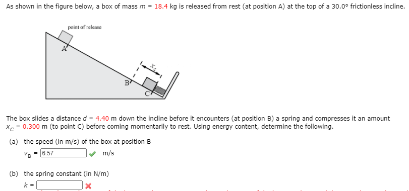 As shown in the figure below, a box of mass m =
18.4 kg is released from rest (at position A) at the top of a 30.0° frictionless incline.
point of release
The box slides a distance d = 4.40 m down the incline before it encounters (at position B) a spring and compresses it an amount
xc = 0.300 m (to point C) before coming momentarily to rest. Using energy content, determine the following.
(a) the speed (in m/s) of the box at position B
6.57
m/s
(b) the spring constant (in N/m)
k =
