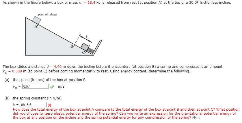 As shown in the figure below, a box of mass m = 18.4 kg is released from rest (at position A) at the top of a 30.0° frictionless incline.
point of release
B
The box slides a distance d = 4.40 m down the incline before it encounters (at position B) a spring and compresses
an amount
x = 0.300 m (to point C) before coming momentarily to rest. Using energy content, determine the following.
(a) the speed (in m/s) of the box at position B
V8 = (6.57
m/s
(b) the spring constant (in N/m)
k = 8815.6
How does the total energy of the box at point A compare to the total energy of the box at point B and then at point C? What position
did you choose for zero elastic potential energy of the spring? Can you write an expression for the gravitational potential energy of
the box at any position on the incline and the spring potential energy for any compression of the spring? N/m
