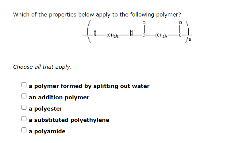 Which of the properties below apply to the following polymer?
-(CH)
-(CH)
Choose all that apply.
a polymer formed by splitting out water
an addition polymer
a polyester
a substituted polyethylene
a polyamide
