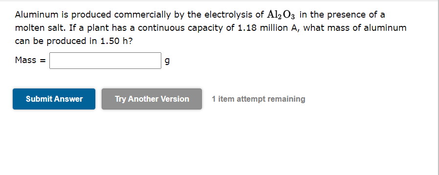 Aluminum is produced commercially by the electrolysis of Al2 O3 in the presence of a
molten salt. If a plant has a continuous capacity of 1.18 million A, what mass of aluminum
can be produced in 1.50 h?
Mass =
g
Submit Answer
Try Another Version
1 item attempt remaining
