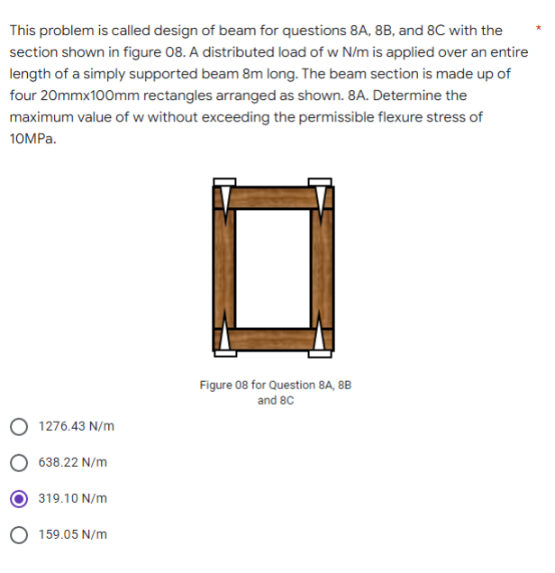 This problem is called design of beam for questions 8A, 8B, and 8C with the
section shown in figure 08. A distributed load of w N/m is applied over an entire
length of a simply supported beam 8m long. The beam section is made up of
four 20mmx100mm rectangles arranged as shown. 8A. Determine the
maximum value of w without exceeding the permissible flexure stress of
10MPa.
Figure 08 for Question 8A, 8B
and 8C
O 1276.43 N/m
638.22 N/m
319.10 N/m
O 159.05 N/m