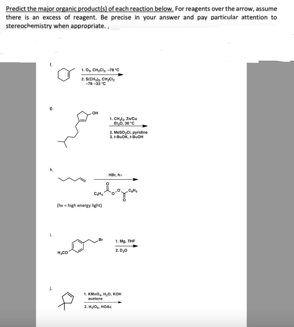 Predict the major organic product(s) of each reaction below. For reagents over the arrow, assume
there is an excess of reagent. Be precise in your answer and pay particular attention to
stereochemistry when appropriate.,
f.
g.
h.
i.
j.
1. 03, CH₂Cl₂, -78 °C
2. S(CH3)2, CH₂Cl₂
-78-23 °C
H₂CO
OH
(hv high energy light)
1. CH₂l2, Zn/Cu
Et₂0, 30 °C
HBr, hv
стводани
. Br
2. MeSO₂Cl, pyridine
3. t-BuOK, t-BuOH
1. Mg, THF
2. D₂0
1. KMnO4, H₂O, KOH
acetone
2. H₂lO6, HOAc