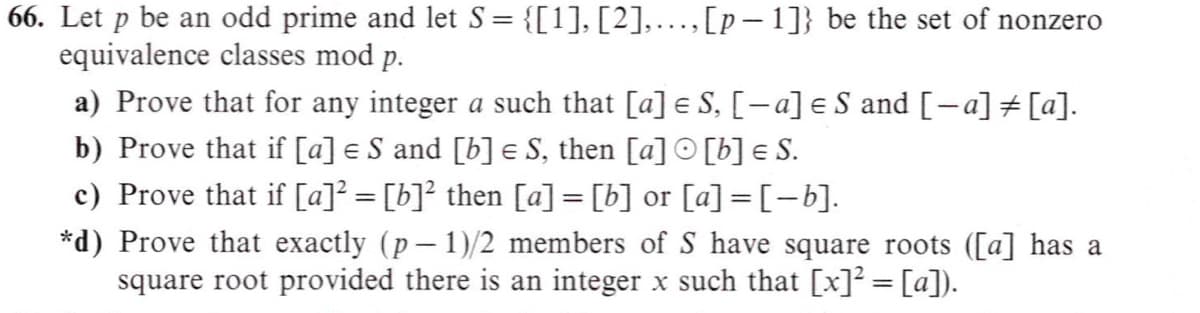 66. Let p be an odd prime and let S = {[1], [2],...,[p- 1]} be the set of nonzero
equivalence classes mod p.
%3D
a) Prove that for any integer a such that [a] e S, [-a] e S and [-a] # [a].
b) Prove that if [a] e S and [b] e S, then [a] O [b] e S.
c) Prove that if [a]? = [b]? then [a] = [b] or [a] = [-b].
*d) Prove that exactly (p- 1)/2 members of S have square roots ([a] has a
square root provided there is an integer x such that [x]? = [a]).
