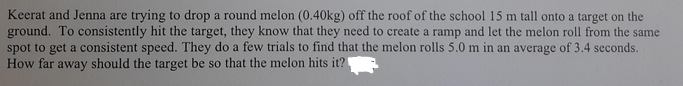 Keerat and Jenna are trying to drop a round melon (0.40kg) off the roof of the school 15 m tall onto a target on the
ground. To consistently hit the target, they know that they need to create a ramp and let the melon roll from the same
spot to get a consistent speed. They do a few trials to find that the melon rolls 5.0 m in an average of 3.4 seconds.
How far away should the target be so that the melon hits it?
