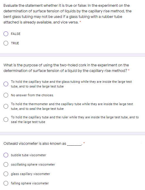 Evaluate the statement whether it is true or false: In the experiment on the
determination of surface tension of liquids by the capillary rise method, the
bent glass tubing may not be used if a glass tubing with a rubber tube
attached is already available, and vice versa. *
FALSE
TRUE
What is the purpose of using the two-holed cork in the experiment on the
determination of surface tension of a liquid by the capillary rise method? *
To hold the capillary tube and the glass tubing while they are inside the large test
tube, and to seal the large test tube
No answer from the choices.
To hold the thermometer and the capillary tube while they are inside the large test
tube, and to seal the large test tube
To hold the capillary tube and the ruler while they are inside the large test tube, and to
seal the large test tube
Ostwald viscometer is also known as
bubble tube viscometer
oscillating sphere viscometer
glass capillary viscometer
falling sphere viscometer
