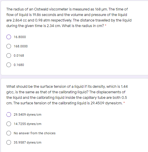 The radius of an Ostwald viscometer is measured as 168 um. The time of
flow of liquid is 19.86 seconds and the volume and pressure of the liquid
are 2.864 cc and 0.98 atm respectively. The distance travelled by the liquid
during the given time is 2.34 cm. What is the radius in cm? *
16.8000
168.0000
0.0168
0.1680
What should be the surface tension of a liquid if its density, which is 1.44
g/cc, is the same as that of the calibrating liquid? The displacements of
the liquid and the calibrating liquid inside the capillary tube are both 0.5
cm. The surface tension of the calibrating liquid is 29.4509 dynes/cm. *
29.5409 dynes/cm
14.7255 dynes/cm
No answer from the choices
35.9587 dynes/cm
