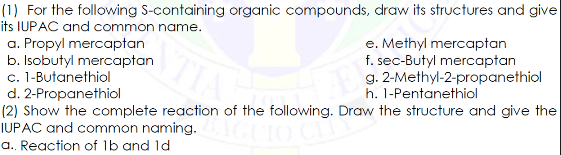 (1) For the following S-containing organic compounds, draw its structures and give
its IUPAC and common name.
e. Methyl mercaptan
f. sec-Butyl mercaptan
g. 2-Methyl-2-propanethiol
a. Propyl mercaptan
b. Isobutyl mercaptan
c. 1-Butanethiol
d. 2-Propanethiol
(2) Show the complete reaction of the following. Draw the structure and give the
IUPAC and common naming.
TI
h. 1-Pentanethiol
a., Reaction of 1b and 1d
