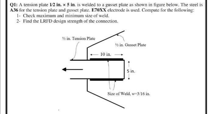 QI: A tension plate 12 in. x 5 in. is welded to a gusset plate as shown in figure below. The steel is
A36 for the tension plate and gusset plate. E70XX electrode is used. Compute for the following:
1- Check maximum and minimum size of weld.
2- Find the LRFD design strength of the connection.
½ in. Tension Plate
½ in. Gusset Plate
10 in.
5 in.
Size of Weld, w-3/16 in.
