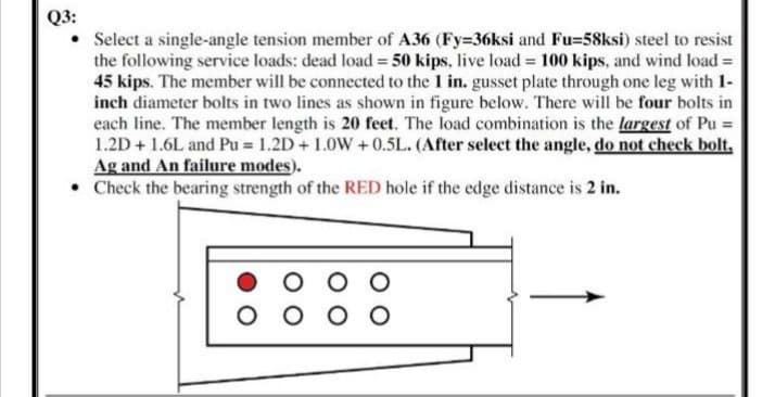 Q3:
Select a single-angle tension member of A36 (Fy=36ksi and Fu=58ksi) steel to resist
the following service loads: dead load = 50 kips, live load = 100 kips, and wind load =
45 kips. The member will be connected to the 1 in. gusset plate through one leg with 1-
inch diameter bolts in two lines as shown in figure below. There will be four bolts in
each line. The member length is 20 feet. The load combination is the largest of Pu =
1.2D + 1.6L and Pu = 1.2D+1.0W + 0.5L. (After select the angle, do not check bolt,
Ag and An failure modes).
• Check the bearing strength of the RED hole if the edge distance is 2 in.
O O
O O O
