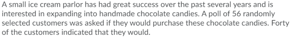 A small ice cream parlor has had great success over the past several years and is
interested in expanding into handmade chocolate candies. A poll of 56 randomly
selected customers was asked if they would purchase these chocolate candies. Forty
of the customers indicated that they would.
