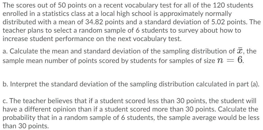 The scores out of 50 points on a recent vocabulary test for all of the 120 students
enrolled in a statistics class at a local high school is approximately normally
distributed with a mean of 34.82 points and a standard deviation of 5.02 points. The
teacher plans to select a random sample of 6 students to survey about how to
increase student performance on the next vocabulary test.
a. Calculate the mean and standard deviation of the sampling distribution of X, the
= 6.
sample mean number of points scored by students for samples of size n =
b. Interpret the standard deviation of the sampling distribution calculated in part (a).
c. The teacher believes that if a student scored less than 30 points, the student will
have a different opinion than if a student scored more than 30 points. Calculate the
probability that in a random sample of 6 students, the sample average would be less
than 30 points.
