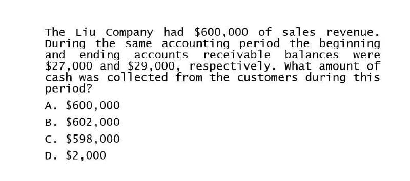 were
The Liu Company had $600,000 of sales revenue.
During the same accounting period the beginning
and ending accounts receivable balances
$27,000 and $29,000, respectively. What amount of
cash was collected from the customers during this
period?
A. $600,000
B. $602,000
C. $598,000
D. $2,000