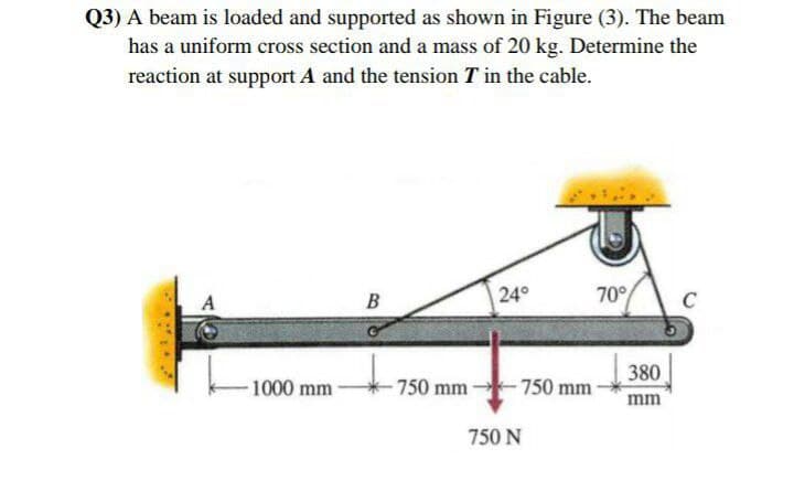 Q3) A beam is loaded and supported as shown in Figure (3). The beam
has a uniform cross section and a mass of 20 kg. Determine the
reaction at support A and the tension T in the cable.
A
В
24°
70°
C
380
1000 mm
750 mm
-750 mm
mm
750 N
