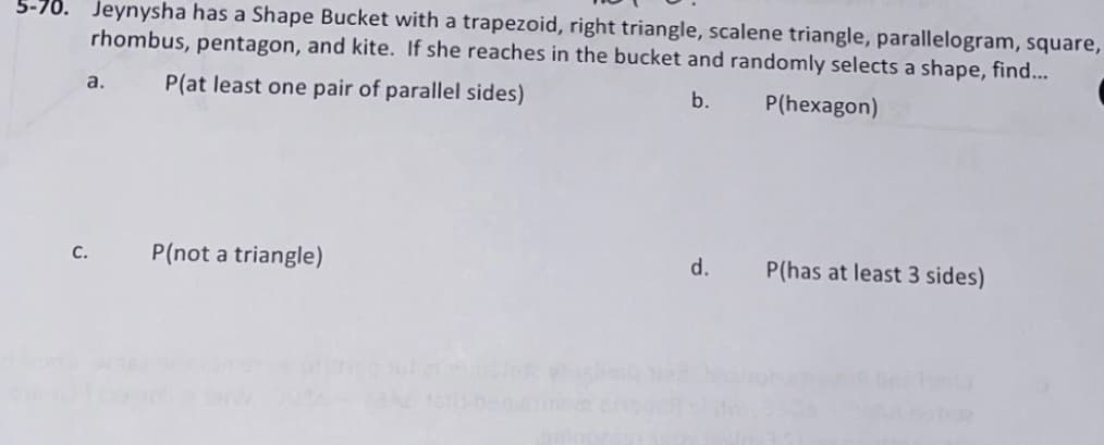 Jeynysha has a Shape Bucket with a trapezoid, right triangle, scalene triangle, parallelogram, square,
rhombus, pentagon, and kite. If she reaches in the bucket and randomly selects a shape, find...
5-70.
a.
P(at least one pair of parallel sides)
b.
P(hexagon)
P(not a triangle)
d.
P(has at least 3 sides)
с.
