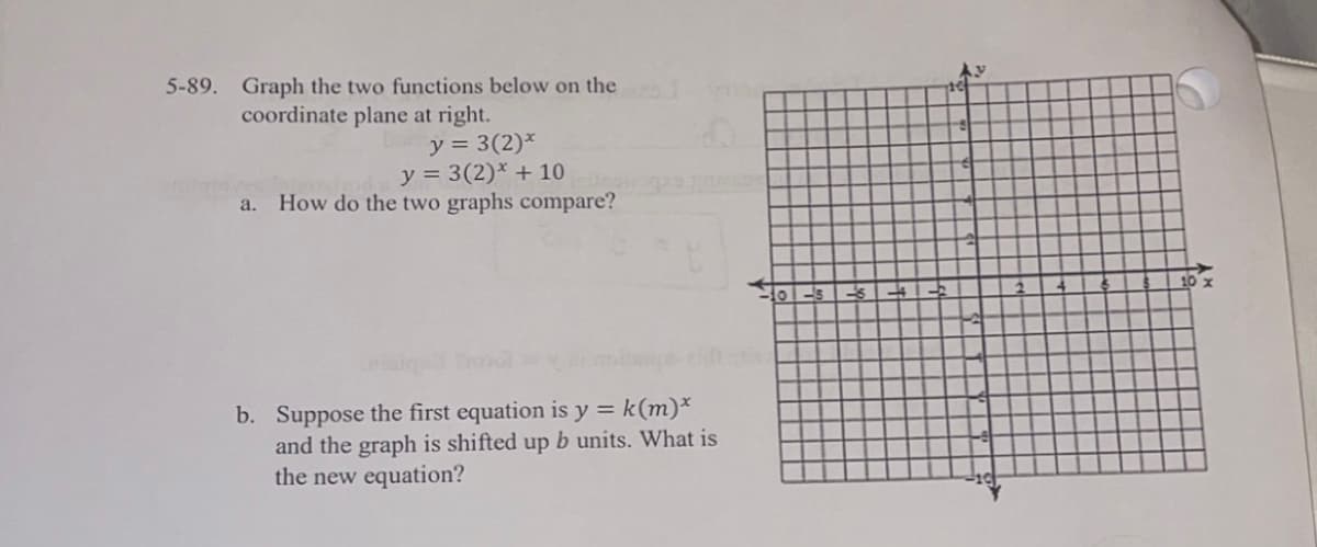 5-89. Graph the two functions below on the
coordinate plane at right.
y = 3(2)*
y = 3(2)* + 10
How do the two graphs compare?
a.
b. Suppose the first equation is y = k(m)*
and the graph is shifted up b units. What is
the new equation?
