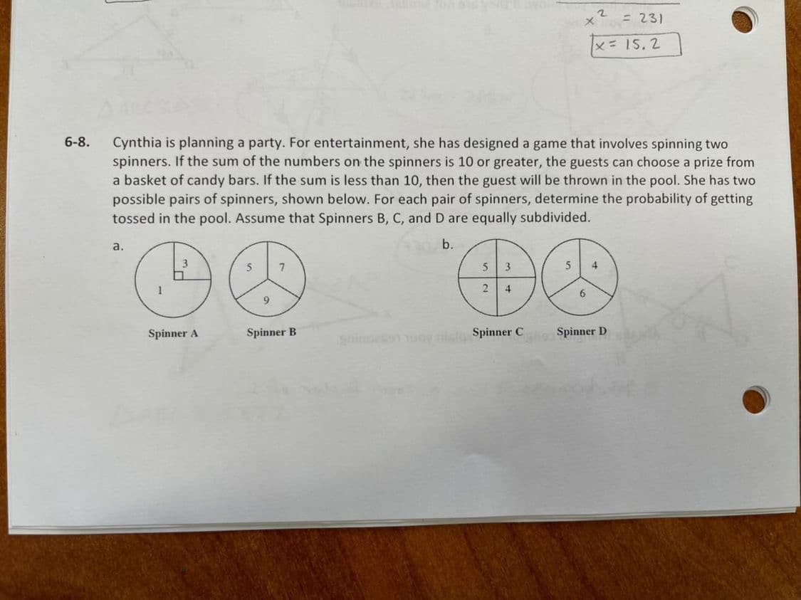 = 231
x=15.2
6-8.
Cynthia is planning a party. For entertainment, she has designed a game that involves spinning two
spinners. If the sum of the numbers on the spinners is 10 or greater, the guests can choose a prize from
a basket of candy bars. If the sum is less than 10, then the guest will be thrown in the pool. She has two
possible pairs of spinners, shown below. For each pair of spinners, determine the probability of getting
tossed in the pool. Assume that Spinners B, C, and D are equally subdivided.
a.
b.
5
7
5
4
1
2
4
6
9.
Spinner A
Spinner B
goindeo uoy nl Spinner C
Spinner D
