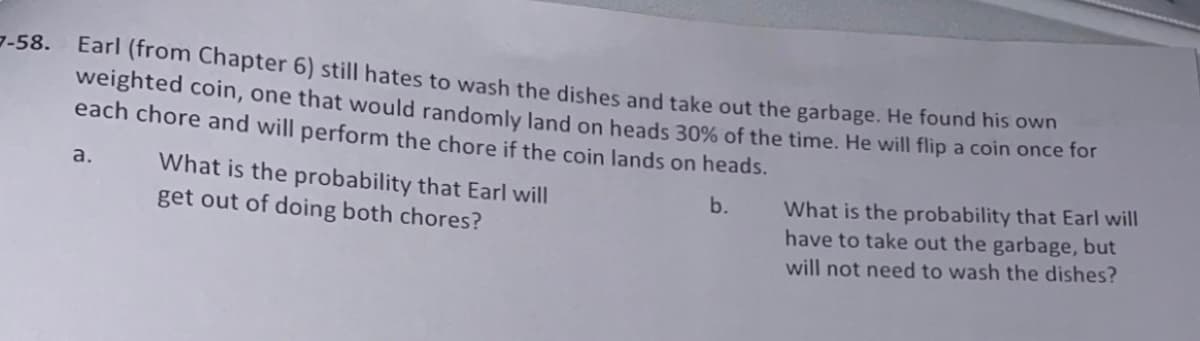 7-58.
Earl (from Chapter 6) still hates to wash the dishes and take out the garbage. He found his own
weighted coin, one that would randomly land on heads 30% of the time. He will flip a coin once lor
each chore and will perform the chore if the coin lands on heads.
What is the probability that Earl will
get out of doing both chores?
a.
What is the probability that Earl will
have to take out the garbage, but
b.
will not need to wash the dishes?
