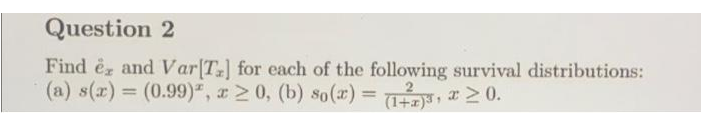 Question 2
Find é and Var[T] for each of the following survival distributions:
(a) s(x) = (0.99)", x 2 0, (b) so(x) 3D , x 2 0.
(1+x)
