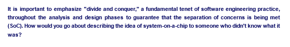 It is important to emphasize "divide and conquer," a fundamental tenet of software engineering practice,
throughout the analysis and design phases to guarantee that the separation of concerns is being met
(SoC). How would you go about describing the idea of system-on-a-chip to someone who didn't know what it
was?