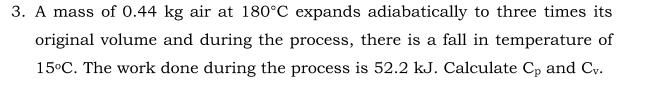 3. A mass of 0.44 kg air at 180°C expands adiabatically to three times its
original volume and during the process, there is a fall in temperature of
15°C. The work done during the process is 52.2 kJ. Calculate Cp and Cy.
