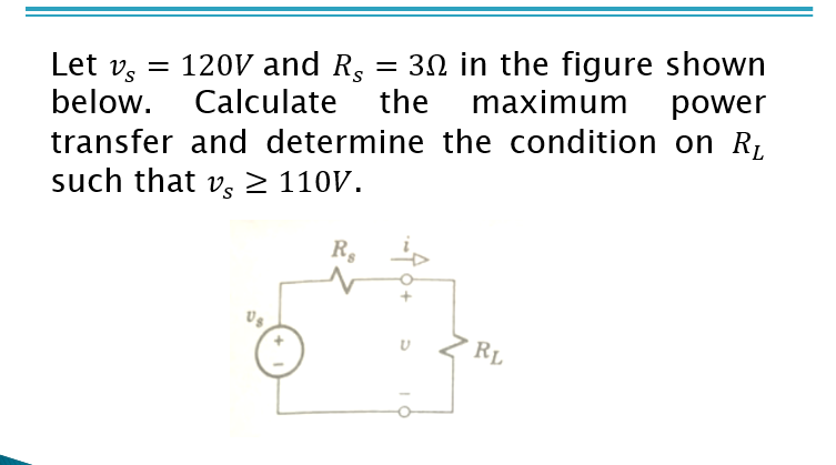 Let v, = 120V and R.
below. Calculate
= 30 in the figure shown
the
maximum
power
transfer and determine the condition on R,
such that vs 2 110V.
R,
RL
