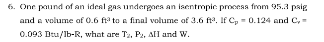 6. One pound of an ideal gas undergoes an isentropic process from 95.3 psig
and a volume of 0.6 ft3 to a final volume of 3.6 ft³. If Cp
= 0.124 and C, =
0.093 Btu/lb-R, what are T2, P2, AH and w.
