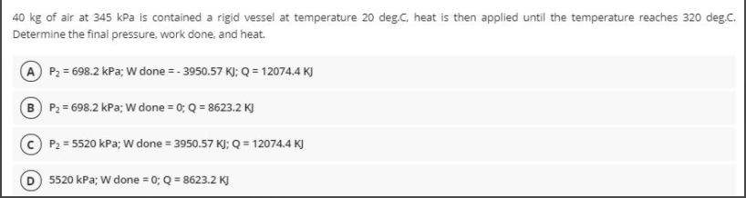 40 kg of air at 345 kPa is contained a rigid vessel at temperature 20 deg.C, heat is then applied until the temperature reaches 320 deg.C.
Determine the final pressure, work done, and heat.
A P2 = 698.2 kPa; W done = - 3950.57 K); Q = 12074.4 KJ
B P2 = 698.2 kPa; W done = 0; Q = 8623.2 KJ
P2 = 5520 kPa; W done = 3950.57 KJ; Q = 12074.4 KJ
5520 kPa; W done = 0; Q = 8623.2 KJ
