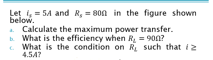 Let i, = 5A and R, = 800 in the figure shown
below.
Calculate the maximum power transfer.
What is the efficiency when R1
a.
= 900?
%D
C.
What is the condition on R, such that i>
4.5A?
