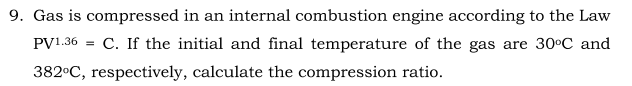 9. Gas is compressed in an internal combustion engine according to the Law
PV1.36
C. If the initial and final temperature of the gas are 30°C and
382°C, respectively, calculate the compression ratio.
