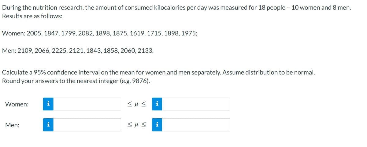 During the nutrition research, the amount of consumed kilocalories per day was measured for 18 people - 10 women and 8 men.
Results are as follows:
Women: 2005, 1847, 1799, 2082, 1898, 1875, 1619, 1715, 1898, 1975;
Men: 2109, 2066, 2225, 2121, 1843, 1858, 2060, 2133.
Calculate a 95% confidence interval on the mean for women and men separately. Assume distribution to be normal.
Round your answers to the nearest integer (e.g. 9876).
Women:
i
Men:
i
