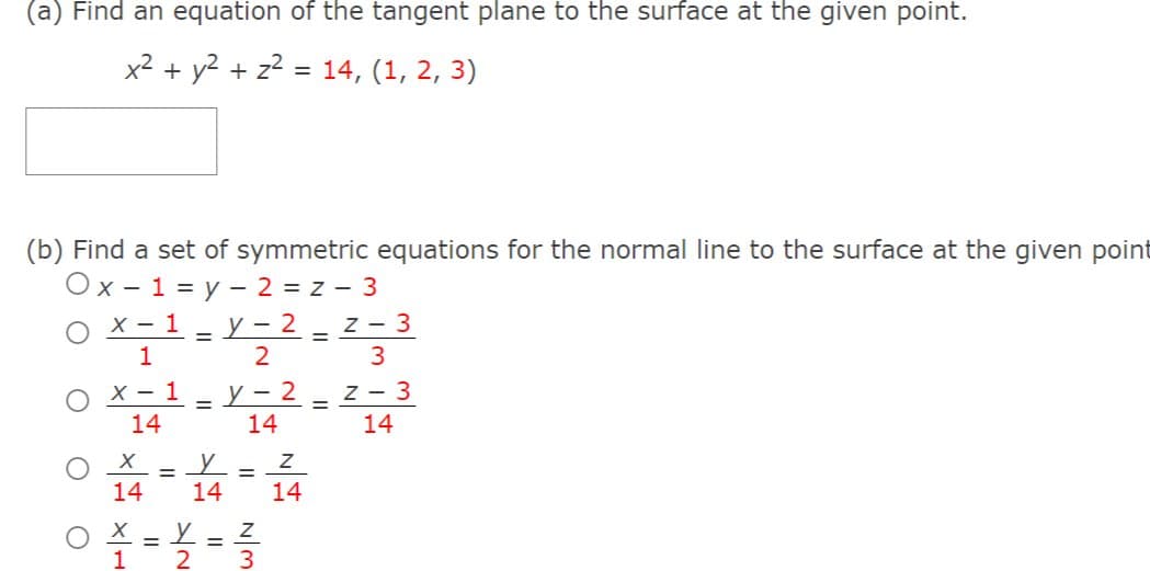 (a) Find an equation of the tangent plane to the surface at the given point.
x2 + y2 + z2 = 14, (1, 2, 3)
(b) Find a set of symmetric equations for the normal line to the surface at the given point
Ox- 1 = y - 2 = z - 3
х — 1 — у- 2 -
z - 3
1
3
O x-1- Y-2 = 2- 3
X - 1
z - 3
14
14
14
O = 4- 14
14
O X = Y = Z
3
1
2
