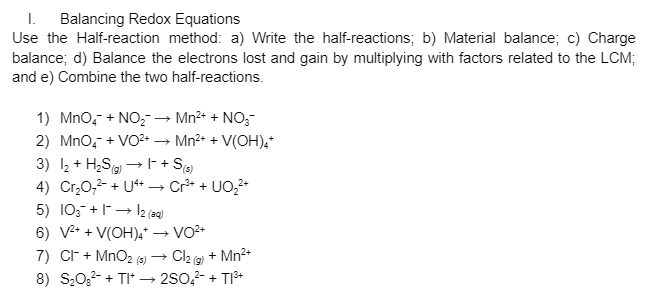 I. Balancing Redox Equations
Use the Half-reaction method: a) Write the half-reactions; b) Material balance; c) Charge
balance; d) Balance the electrons lost and gain by multiplying with factors related to the LCM;
and e) Combine the two half-reactions.
1) Mno, + NO,→ Mn2+ + NO,-
- Mn2+ + V(OH),
2) MnO, + VO2 .
3) 2 + H,S → - + S
4) Cr,0,2- + U+→ Cr* + UO,2*
5) 10; +→ 2 (3)
6) V* + V(OH).*
7) Cr + MnO2 (5)
8) S20,2- + TI* → 280,- + TI+
Cl2 (2 + Mn?+
