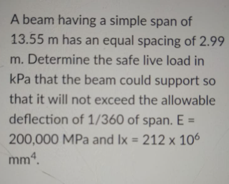 A beam having a simple span of
13.55 m has an equal spacing of 2.99
m. Determine the safe live load in
kPa that the beam could support so
that it will not exceed the allowable
deflection of 1/360 of span. E =
200,000 MPa and Ix = 212 x 106
mm4.
%3D
