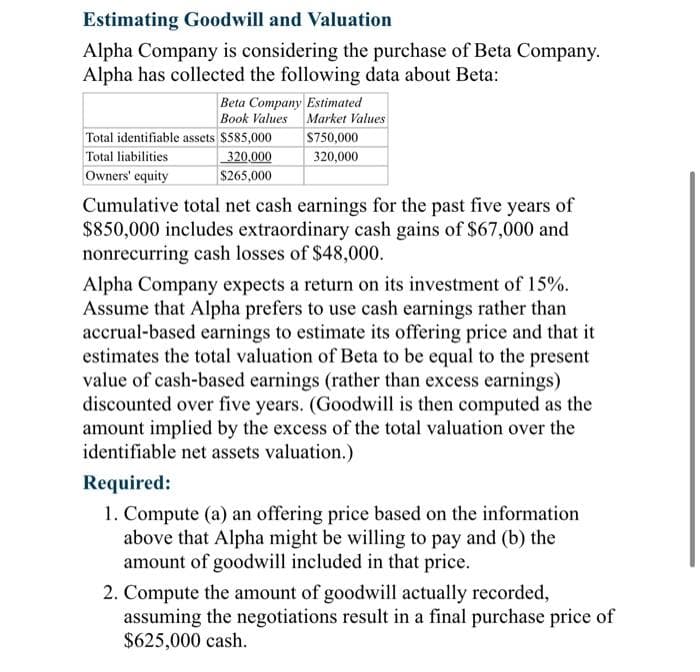 Estimating Goodwill and Valuation
Alpha Company is considering the purchase of Beta Company.
Alpha has collected the following data about Beta:
Beta Company Estimated
Book Values
Total identifiable assets $585,000
Total liabilities
320,000
Owners' equity
$265,000
Market Values
$750,000
320,000
Cumulative total net cash earnings for the past five years of
$850,000 includes extraordinary cash gains of $67,000 and
nonrecurring cash losses of $48,000.
Alpha Company expects a return on its investment of 15%.
Assume that Alpha prefers to use cash earnings rather than
accrual-based earnings to estimate its offering price and that it
estimates the total valuation of Beta to be equal to the present
value of cash-based earnings (rather than excess earnings)
discounted over five years. (Goodwill is then computed as the
amount implied by the excess of the total valuation over the
identifiable net assets valuation.)
Required:
1. Compute (a) an offering price based on the information
above that Alpha might be willing to pay and (b) the
amount of goodwill included in that price.
2. Compute the amount of goodwill actually recorded,
assuming the negotiations result in a final purchase price of
$625,000 cash.