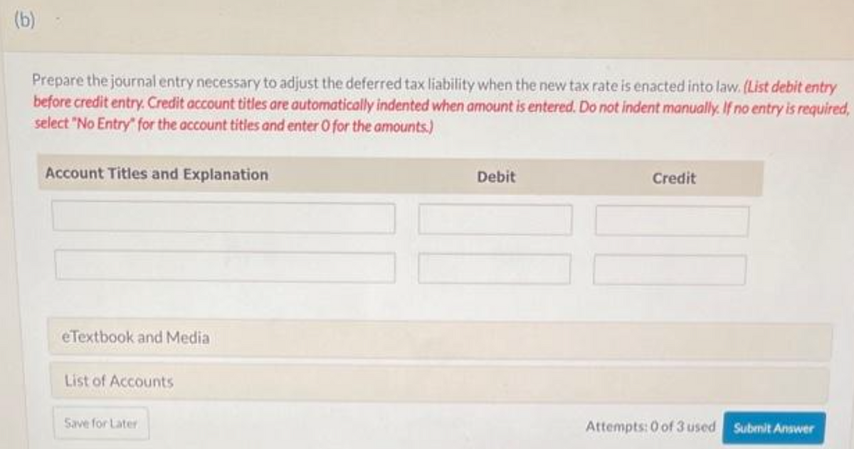 (b)
Prepare the journal entry necessary to adjust the deferred tax liability when the new tax rate is enacted into law. (List debit entry
before credit entry. Credit account titles are automatically indented when amount is entered. Do not indent manually. If no entry is required,
select "No Entry" for the account titles and enter O for the amounts.)
Account Titles and Explanation
eTextbook and Media
List of Accounts
Save for Later
Debit
Credit
Attempts: 0 of 3 used Submit Answer