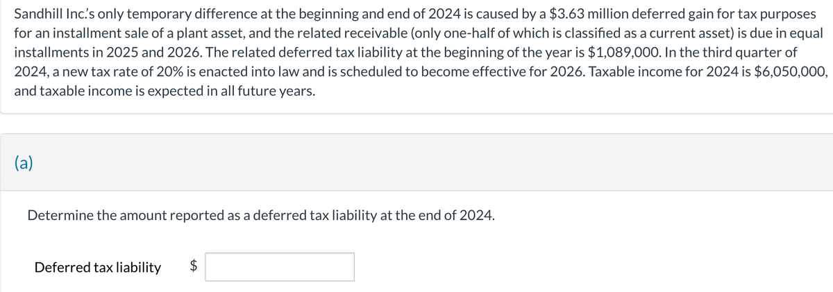 Sandhill Inc.'s only temporary difference at the beginning and end of 2024 is caused by a $3.63 million deferred gain for tax purposes
for an installment sale of a plant asset, and the related receivable (only one-half of which is classified as a current asset) is due in equal
installments in 2025 and 2026. The related deferred tax liability at the beginning of the year is $1,089,000. In the third quarter of
2024, a new tax rate of 20% is enacted into law and is scheduled to become effective for 2026. Taxable income for 2024 is $6,050,000,
and taxable income is expected in all future years.
(a)
Determine the amount reported as a deferred tax liability at the end of 2024.
Deferred tax liability
tA